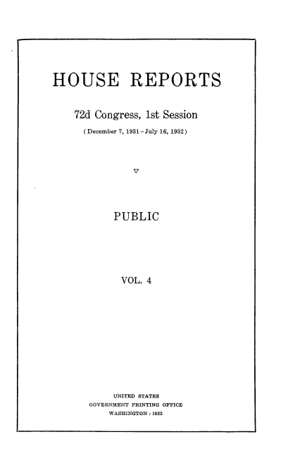 handle is hein.usccsset/usconset24145 and id is 1 raw text is: 











HOUSE REPORTS




    72d Congress, 1st Session

      (December 7, 1931- July 16, 1932)





                v






            PUBLIC








            VOL.  4


     UNITED STATES
GOVERNMENT PRINTING OFFICE
    WASHINGTON: 1932



