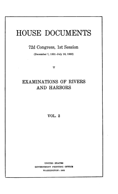 handle is hein.usccsset/usconset24200 and id is 1 raw text is: 








HOUSE DOCUMENTS



     72d Congress, 1st Session

        (December 7, 1931-July 16, 1932)



                V



   EXAMINATIONS OF RIVERS
         AND  HARBORS







              VOL. 2












            UNITED STATES
        GOVERNMENT PRINTING OFFICE
            WASHINGTON: 1982


