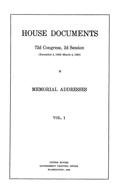 handle is hein.usccsset/usconset24225 and id is 1 raw text is: 








HOUSE DOCUMENTS



      72d Congress, 2d Session

      (December 5, 1932-March 4, 1933)









    MEMORIAL ADDRESSES







              VOL. 1


    UNITED STATES
GOVERNMENT PRINTING OFFICE
    WASHINGTON: 1938


