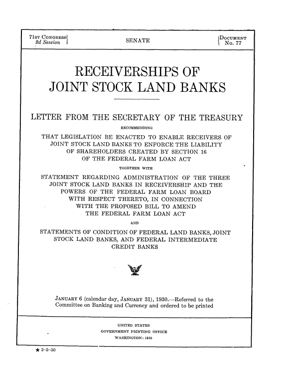 handle is hein.usccsset/usconset24250 and id is 1 raw text is: 




71ST CONGRESS            SENATE                  DOCUMENT
  .2d Session I                                 I No. 77




            RECEIVERSHIPS OF

     JOINT STOCK LAND BANKS



LETTER FROM THE SECRETARY OF THE TREASURY
                       RECOMMENDING
   THAT LEGISLATION BE ENACTED TO ENABLE RECEIVERS OF
     JOINT STOCK LAND BANKS TO ENFORCE THE LIABILITY
          OF SHAREHOLDERS CREATED BY SECTION 16
              OF THE FEDERAL FARM LOAN ACT
                       TOGETHER WITH
   STATEMENT REGARDING ADMINISTRATION OF THE THREE
     JOINT STOCK LAND BANKS IN RECEIVERSHIP AND THE
        POWERS OF THE FEDERAL FARM LOAN BOARD
          WITH RESPECT THERETO, IN CONNECTION
            WITH THE PROPOSED BILL TO AMEND
              THE FEDERAL FARM LOAN ACT
                          AND
   STATEMENTS OF CONDITION OF FEDERAL LAND BANKS, JOINT
      STOCK LAND BANKS, AND FEDERAL INTERMEDIATE
                     CREDIT BANKS







       JANUARY 6 (calendar day, JANUARY 31), 1930.-Referred to the
       Committee on Banking and Currency and ordered to be printed


                       UNITED STATES
                  GOVERNMENT PRINTING OFFICE
                      WASHINGTON: 1930

  2-5-30


