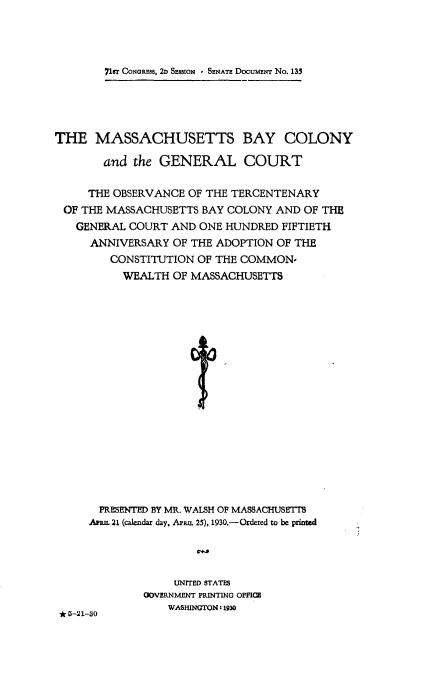 handle is hein.usccsset/usconset24255 and id is 1 raw text is: 




71r CoNGR.ms, 2D SEssION I SmAT DocumiEr No. 135


THE MASSACHUSETTS BAY COLONY

       and the GENERAL COURT

     THE OBSERVANCE OF THE TERCENTENARY
 OF THE MASSACHUSETTS BAY COLONY AND OF THE
   GENERAL COURT AND ONE HUNDRED FIFTIETH
     ANNIVERSARY OF THE ADOPTION OF THE
        CONSTITUTION OF THE COMMON-
          WEALTH OF MASSACHUSETTS



















       PRESENTED BY MR. WALSH OF MASSACHUSETTS
     AUL 21 (calendar day, Apiuz. 25), 1930.- Ordered to be printed


* 5-21-30


     UNITED STATES
GOVERNMENT PRINTING OFFICE
    WASHINGTON 11930


