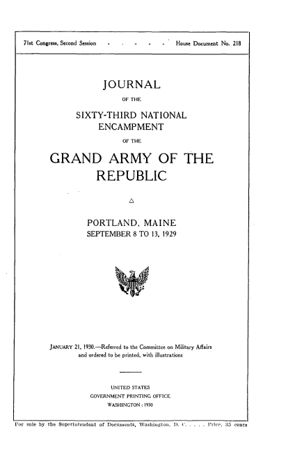 handle is hein.usccsset/usconset24277 and id is 1 raw text is: 




71st Congress. Second Session            House Document No. 218


       JOURNAL

            OF THE

SIXTY-THIRD NATIONAL
      ENCAMPMENT

             OF THE


GRAND ARMY OF THE

             REPUBLIC






          PORTLAND, MAINE
          SEPTEMBER 8   TO  13, 1929















JANUARY 21, 1930.-Referred to the Committee on Military Affairs
        and ordered to be printed. with illustrations


      UNITED STATES
GOVERNMENT PRINTING OFFICE
     WASHINGTON: 1930


For sale by the Superintendent of Documents, Washington, ). C. . . . . Price, 35 cents


7 1 st Congress, Second Session


House Document No. 218


