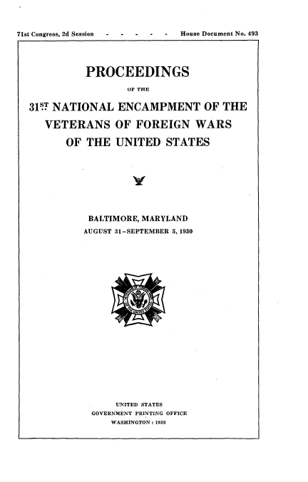 handle is hein.usccsset/usconset24282 and id is 1 raw text is: 



71st Congress, 2d Session -House Document No. 493


          PROCEEDINGS

                  OF THE


31U NATIONAL ENCAMPMENT OF THE

   VETERANS OF FOREIGN WARS

       OF THE   UNITED   STATES


BALTIMORE, MARYLAND

AUGUST 31-SEPTEMBER 5, 1930
























      UNITED STATES
 GOVERNMENT PRINTING OFFICE
     WASHINGTON: 1930


