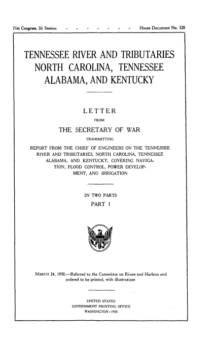 handle is hein.usccsset/usconset24300 and id is 1 raw text is: 




71st Congress. 2d Session                  House Document No. 328




    TENNESSEE RIVER AND TRIBUTARIES

       NORTH CAROLINA, TENNESSEE

           ALABAMA, AND KENTUCKY





                        LETTER
                            FROM

                THE  SECRETARY OF WAR
                         TRANSMITTING

      REPORT FROM THE CHIEF OF ENGINEERS ON THE TENNESSEE
        RIVER AND TRIBUTARIES, NORTH CAROLINA, TENNESSEE
           ALABAMA, AND KENTUCKY, COVERING NAVIGA-
              TION, FLOOD CONTROL, POWER DEVELOP-
                    MENT, AND IRRIGATION



                        IN TWO PARTS

                           PART 1













        MARCH 24, 1930.-Referred to the Committee on Rivers and Harbors and
                  ordered to be printed, with illustrations


     UNITED STATES
GOVERNMENT PRINTING OFFICE
    WASHINGTON : 1930



