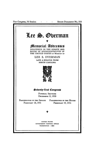 handle is hein.usccsset/usconset24325 and id is 1 raw text is: 








71st Congress, 3d Session - -  -


Senate Document No. 333


r                                                 1


'Lee 6. Oberman



   Alemorial Zlbbresed
   DELIVERED  IN THE SENATE AND
   HOUSE OF REPRESENTATIVES  OF
   THE UNITED STATES IN MEMORY OF
       LEE  S. OVERMAN
       LATE A SENATOR FROM
          NORTH CAROLINA











      Oebenty-first Congress
          FUNERAL SERVICES
          DECEMBER 12, 1930


PROCEEDINGS IN THE SENATE
    FEBRUARY 18, 1931


PROCEEDINGS IN THE HOUSE
   FEBRUARY 19, 1931


-t


     UNITED STATES
GOVERNMENT PRINTING OFFICE
   WASHINGTON : 1931


I.                                                I


