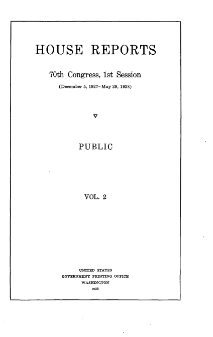 handle is hein.usccsset/usconset24371 and id is 1 raw text is: 








HOUSE REPORTS



    70th Congress, 1st Session

      (December 5, 1927-May 29, 1928)




               V





            PUBLIC









            VOL. 2


     UNITED STATES
GOVERNMENT PRINTING OFFICE
     WASHINGTON
        1928


