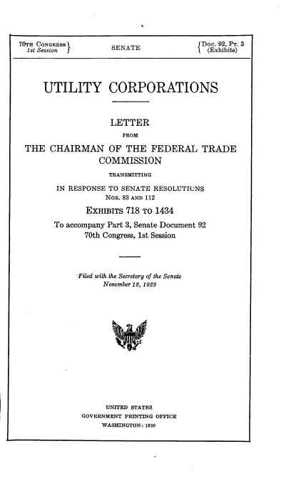 handle is hein.usccsset/usconset24393 and id is 1 raw text is: 




70TH CONGRESS        SENATE              Doc. 92, PT. 3
  1st Session        SE  T                (Exhibits)




     UTILITY CORPORATIONS


LETTER
   FROM


THE   CHAIRMAN OF THE FEDERAL TRADE
                 COMMISSION


            TRANSMITTING

 IN RESPONSE TO SENATE RESOLUTIONS
            Nos. 83 AND 112

       EXHIBITS 718 TO 1434

To accompany Part 3, Senate Document 92
       70th Congress, 1st Session




     Filed with the Secretary of the Senate
           November 12, 1929
















           UNITED STATES
      GOVERNMENT PRINTING OFFICE
           WASHINGTON: 1930


