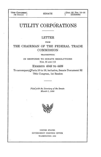 handle is hein.usccsset/usconset24397 and id is 1 raw text is: 



70TH CONGRESS1        SENATE          Doc. 92, PTs. 10-16
  18t Session J                          (Exhibits)




      UTILITY CORPORATIONS




                     LETTER

                        FROM

  THE  CHAIRMAN OF THE FEDERAL TRADE
                  COMMISSION,

                     TRANSMITTING

         IN RESPONSE TO SENATE RESOLUTIONS
                    Nos. 83 AND 112

               EXHIBITS 4048 To 4489

  To accompanyLParts 10 to 16, inclusive, Senate Document 92
               70th Congress, 1st Session





               Filed-with the Secretary of the Senate
                     March 5, 1930
















                     UNITED STATES
               GOVERNMENT PRINTING OFFICE
                   WASHINGTON: 1930


