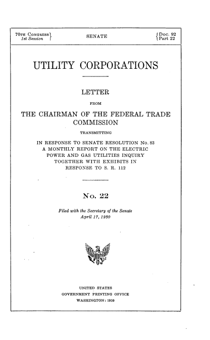 handle is hein.usccsset/usconset24410 and id is 1 raw text is: 





70TH CONGRESS        SENATE                Doc. 92
  1st Session                              Part 22





     UTILITY CORPORATIONS




                    LETTER

                      FROM

  THE  CHAIRMAN OF THE FEDERAL TRADE
                 COMMISSION


             TRANSMITTING

IN RESPONSE TO SENATE RESOLUTION No. 83
  A MONTHLY REPORT ON THE ELECTRIC
  POWER  AND GAS UTILITIES INQUIRY
     TOGETHER  WITH EXHIBITS IN
         RESPONSE TO S. R. 112





              No.  22


       Filed with the Secretary of the Senate
             April 17, 1980


     UNITED STATES
GOVERNMENT PRINTING OFFICE
    WASHINGTON: 1930


