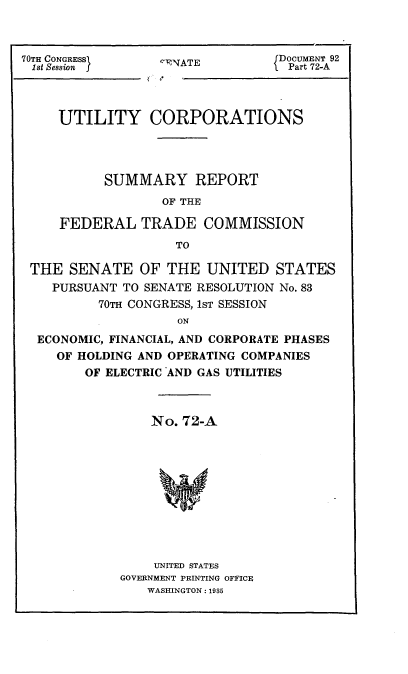 handle is hein.usccsset/usconset24413 and id is 1 raw text is: 



70TH CONGRESSI
1st Session j


c1NATE


DOCUMENT 92
Part 72-A


    UTILITY CORPORATIONS




          SUMMARY REPORT

                 OF THE

    FEDERAL   TRADE COMMISSION

                   TO

THE  SENATE   OF  THE  UNITED   STATES
   PURSUANT TO SENATE RESOLUTION No. 83
         70TH CONGRESS, 1ST SESSION
                   ON

 ECONOMIC, FINANCIAL, AND CORPORATE PHASES
   OF HOLDING AND OPERATING COMPANIES
       OF ELECTRIC AND GAS UTILITIES


    No. 72-A












    UNITED STATES
GOVERNMENT PRINTING OFFICE
   WASHINGTON: 1935



