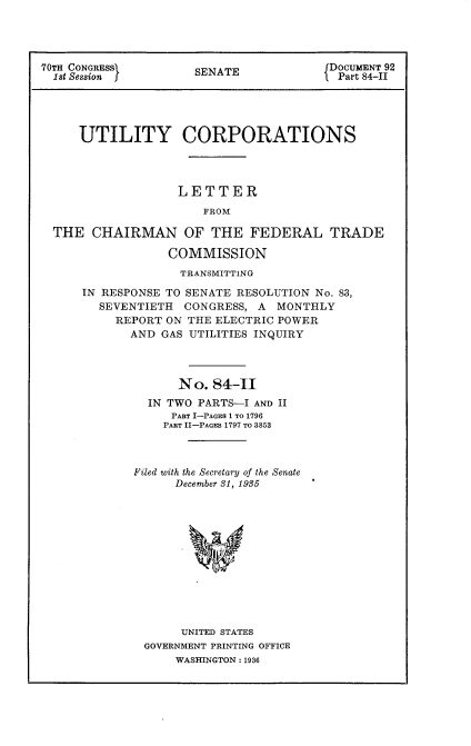 handle is hein.usccsset/usconset24419 and id is 1 raw text is: 




70TH CONGRESS         SENATE             DOCUMENT 92
  1st Session I       S                   Part 84-II





     UTILITY CORPORATIONS




                   LETTER
                       FROM

  THE  CHAIRMAN OF THE FEDERAL TRADE

                  COMMISSION
                    TRANSMITTING

      IN RESPONSE TO SENATE RESOLUTION No. 83,
        SEVENTIETH  CONGRESS,  A MONTHLY
          REPORT  ON THE ELECTRIC POWER
             AND GAS UTILITIES INQUIRY




                   No.  84-II
               IN TWO PARTS-I AND II
                  PART I-PAGES 1 TO 1796
                  PART II-PAGES 1797 TO 3853



             Filed with the Secretary of the Senate
                   December 81, 1935












                   UNITED STATES
               GOVERNMENT PRINTING OFFICE
                   WASHINGTON : 1936


