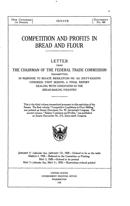 handle is hein.usccsset/usconset24427 and id is 1 raw text is: 




70TH CONGRESS                   S                        DOCUMENT
  1st Session I                 SENATE                     No. 98





       COMPETITION AND PROFITS IN

                 BREAD AND FLOUR




                            LETTER
                               FROM
 THE CHAIRMAN OF THE FEDERAL TRADE COMMISSION
                            TRANSMITrING
     IN RESPONSE TO SENATE RESOLUTION NO. 163, SIXTY-EIGHTH
             CONGRESS, FIRST SESSION, A FINAL REPORT
                 DEALING WITH CONDITIONS IN THE
                      BREAD-BAKING INDUSTRY




         This is the third volume transmitted pursuant to this resolution of the
         Senate. The first volure,Competitive Conditions in Flour Milling,
         was printed as Senate Document No. 97, Seventieth Congress. The
           second volume, Bakery Combines and Profits, was published
               as Senate Document No. 212, Sixty-ninth Congress


JANUARY II (calendar day, JANUARY 12), 1928.--Ordered to lie on the table
       MARCH 5, 1928.-Referred to the Committee on Printing
               MAY 2, 1928.--Ordered to be printed
    MAY 3 (calendar day, MAY 5), 1928.-Illustrations ordered printed


      UNITED STATES
GOVERNMENT PRINTING OFFICE
       WASHINGTON
           1928


