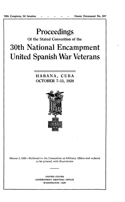 handle is hein.usccsset/usconset24487 and id is 1 raw text is: 


70th Congress, 2d Session  -  -  -  -  -  House Document No. 387




                Proceedings
            Of the Stated Convention of the

   30th National Encampment

   United Spanish War Veterans




                HABANA, CUBA
                OCTOBER   7-11, 1928




















   MARCH 2, 1929.-Referred to the Committee on Military Affairs and ordered
                to be printed, with illustrations



                     UNITED STATES
                GOVERNMENT PRINTING OFFICE
                    WASHINGTON: 1929


