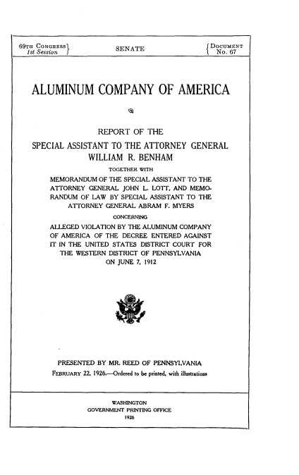 handle is hein.usccsset/usconset24525 and id is 1 raw text is: 





69TH CONGRESS           SENATE                 DOCUMENT
  1st Session                                   No. 67





  ALUMINUM COMPANY OF AMERICA





                   REPORT   OF THE

   SPECIAL  ASSISTANT  TO THE ATTORNEY GENERAL
                 WILLIAM   R. BENHAM
                      TOGETHER WITH
        MEMORANDUM OF THE SPECIAL ASSISTANT TO THE
        ATTORNEY GENERAL JOHN L. LOTT. AND MEMO-
        RANDUM OF LAW BY SPECIAL ASSISTANT TO THE
            ATTORNEY GENERAL ABRAM F. MYERS
                       CONCERNING
        ALLEGED VIOLATION BY THE ALUMINUM COMPANY
        OF AMERICA OF THE DECREE ENTERED AGAINST
        IT IN THE UNITED STATES DISTRICT COURT FOR
          THE WESTERN DISTRICT OF PENNSYLVANIA
                     ON JUNE 7. 1912


PRESENTED  BY MR. REED OF PENNSYLVANIA
FEBRUARY 22, 1926.-Ordered to be printed, with illustrations


      WASHINGTON
GOVERNMENT PRINTING OFFICE
         1926


