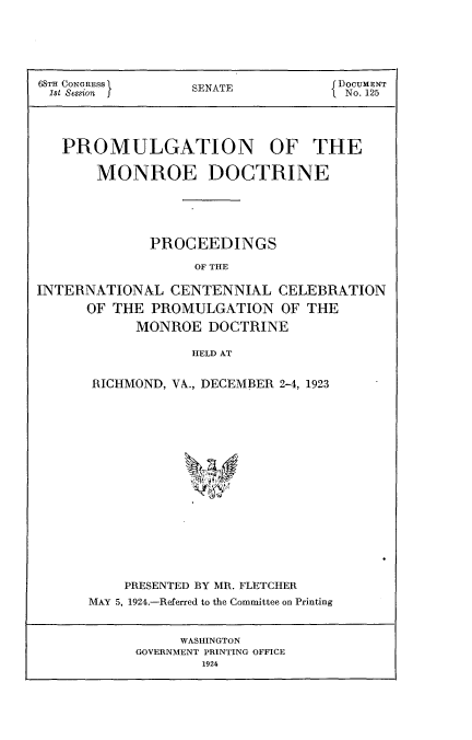 handle is hein.usccsset/usconset24615 and id is 1 raw text is: 






68TH CONGRESS      SENATE           DoCUMENT
1st Session                        I No. 125




   PROMULGATION OF THE

       MONROE DOCTRINE





             PROCEEDINGS

                   OF THE

INTERNATIONAL   CENTENNIAL   CELEBRATION

      OF THE  PROMULGATION   OF THE
            MONROE  DOCTRINE

                  HELD AT


RICHMOND, VA, DECEMBER 2-4, 1923


















    PRESENTED BY MR. FLETCHER
MAY 5, 1924.-Referred to the Committee on Printing


     WASHINGTON
GOVERNMENT PRINTING OFFICE
        1924


