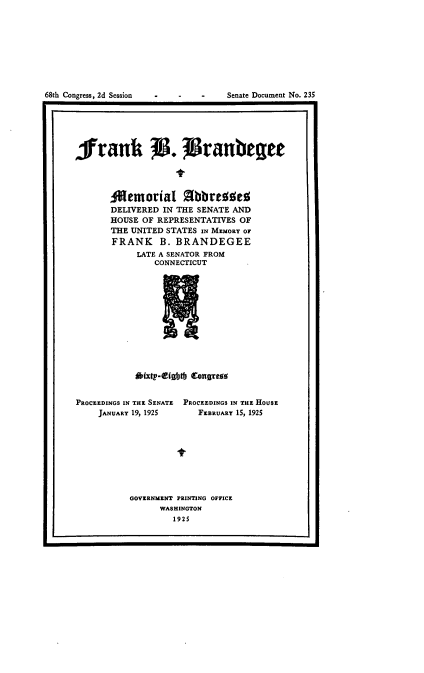 handle is hein.usccsset/usconset24659 and id is 1 raw text is: 
















frank 7. 7ranbeget




       Oemorial 2bbreise
       DELIVERED IN THE SENATE AND
       HOUSE OF REPRESENTATIVES OF
       THE UNITED STATES IN MEMORY OF
       FRANK B. BRANDEGEE
            LATE A SENATOR FROM
               CONNECTICUT












           dixtpr-tight Congreas


PROCEEDINGS IN THE SENATE PROCEEDINGS IN THE HOUSE
    JANUARY 19, 1925   FEBRUARY 15, 1925









          GOVERNMENT PRINTING OFFICE
                WASHINGTON
                   1925


I.                                               I


68th Congress, 2d Session


- -  Senate Document No. 235


