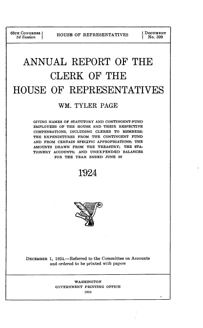handle is hein.usccsset/usconset24662 and id is 1 raw text is: 






68TH CONGRESS  HOUSE OF REPRESENTATIVES      DOCUMENT
  2d Sei8ion                                INo. 399






    ANNUAL REPORT OF THE


             CLERK OF THE


 HOUSE OF REPRESENTATIVES


                WM.  TYLER PAGE



        GIVING NAMES OF STATUTORY AND CONTINGENT-FUND
        EMPLOYEES OF THE HOUSE AND THEIR RESPECTIVE
        COMPENSATIONS, INCLUDING CLERKS TO MEMBERS;
        THE EXPENDITURES FROM THE CONTINGENT FUND
        AND FROM CERTAIN SPECIFIC APPROPRIATIONS; THE
        AMOUNTS DRAWN FROM THE TREASURY; THE STA-
        TIONERY ACCOUNTS; AND UNEXPENDED BALANCES
               FOR THE YEAR ENDED JUNE 80



                       1924





















     DECEMBER 1, 1924.-Referred to the Committee on Accounts
             and ordered to be printed with papers



                     WASHINGTON
               GOVERNMENT PRINTING OFFICE
                         1924


