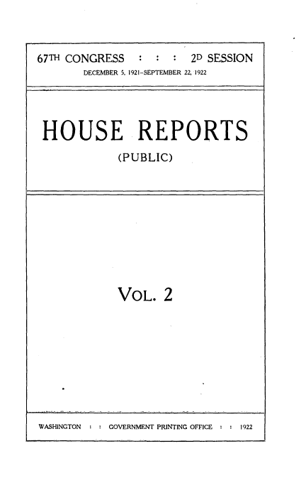 handle is hein.usccsset/usconset24702 and id is 1 raw text is: 



67TH CONGRESS   :  :  :  2D SESSION
       DECEMBER 5. 1921-SEPTEMBER 22, 1922


HOUSE REPORTS
            (PUBLIC)


VOL.   2


WASHINGTON      GOVERNMENT PRINTING OFFICE   1922


