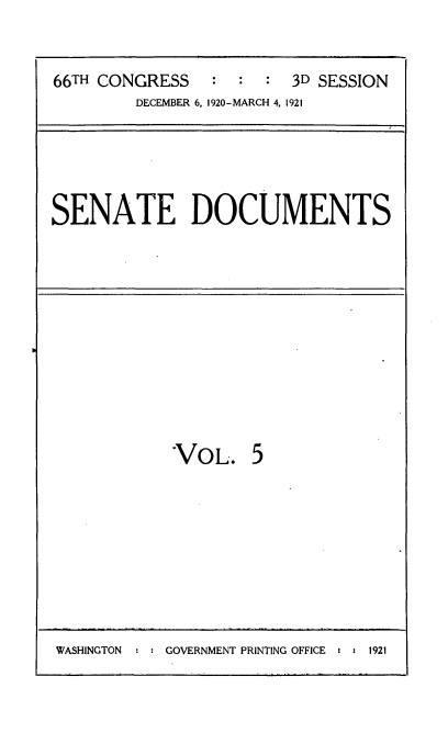 handle is hein.usccsset/usconset24803 and id is 1 raw text is: 


66TH CONGRESS   :  :  : 3D SESSION
        DECEMBER 6, 1920-MARCH 4, 1921


SENATE DOCUMENTS


VOL.


WASHINGTON     GOVERNMENT PRINTING OFFICE :  1921


