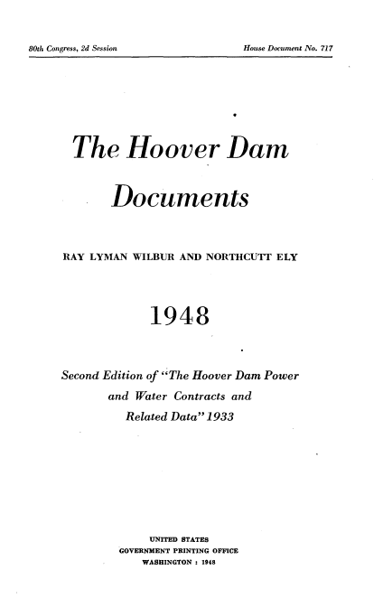 handle is hein.usccsset/usconset24832 and id is 1 raw text is: 


80th Congress, 2d Session


  The Hoover Dam



       Documents




RAY LYMAN WILBUR AND NORTHCUTT ELY




             1948




Second Edition of The Hoover Dam Power
       and Water Contracts and

          Related Data 1933









             UNITED STATES
         GOVERNMENT PRINTING OFFICE
            WASHINGTON : 1948


House Document No. 717


