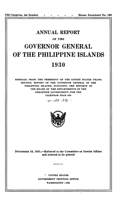 handle is hein.usccsset/usconset24881 and id is 1 raw text is: 




72d Congress, 1st Session           -  House Document No. 160


      ANNUAL REPORT

               OF THE


GOVERNOR GENERAL


OF   THE PHILIPPINE ISLANDS



                     1930




 MESSAGE FROM THE PRESIDENT OF THE UNITED STATES TRANS-
    MITTING REPORT OF THE GOVERNOR GENERAL OF THE
      PHILIPPINE ISLANDS, INCLUDING THE REPORTS OF
         THE HEADS OF THE DEPARTMENTS OF THE
            PHILIPPINE GOVERNMENT, FOR THE
                 CALENDAR YEAR 1930


DECEMBER 10, 1931.-Referred to the Committee on Insular Affairs
              and ordered to be printed







                ' UNITED STATES
            GOVERNMENT PRINTING OFFICE
                 WASHINGTON: 1932


