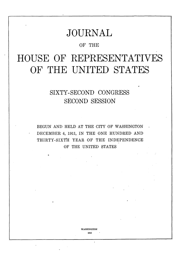 handle is hein.usccsset/usconset25258 and id is 1 raw text is: 





              JOURNAL

                 OF THE


HOUSE OF REPRESENTATIVES

    OF THE UNITED STATES



         SIXTY- SECOND CONGRESS

             SECOND SESSION




     BEGUN AND HELD AT THE CITY OF WASHINGTON
     DECEMBER 4, 1911, IN THE ONE HUNDRED AND
     THIRTY-SIXTlI YEAR OF THE INDEPENDENCE
             OF THE UNITED STATES


WASHINGTON
  1912


