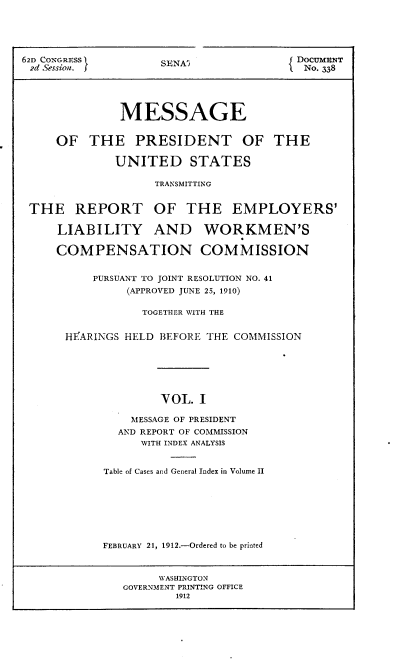 handle is hein.usccsset/usconset25276 and id is 1 raw text is: 




62D CONGR-ESS
2d Sessian. j


SENA3


DoCumENT
  No. 338


              MESSAGE


    OF THE PRESIDENT OF THE

             UNITED STATES

                   TRANSMITTING


THE REPORT OF THE EMPLOYERS'

    LIABILITY AND WORKMEN'S

    COMPENSATION COMMISSION


         PURSUANT TO JOINT RESOLUTION NO. 41
               (APPROVED JUNE 25, 1910)

                 TOGETHER WITH THE


     HFARINGS HELD BEFORE THE COMMISSION






                   VOL. I

               MESSAGE OF PRESIDENT
             AND REPORT OF COMMISSION
                 WITH INDEX ANALYSIS


Table of Cases and General Index in Volume II







FEBRUARY 21, 1912.-Ordered to be printed


     WASHINGTON
GOVERNMENT PRINTING OFFICE
        1912


