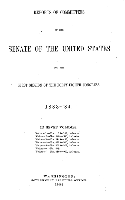 handle is hein.usccsset/usconset25400 and id is 1 raw text is: 



             REPORTS OF COMMITTEES





                        OF THE







SENATE OF THE UNITED- STATES





                        FOR THE


FIRST SESSION OF THE FORTY-EIGHTH CONGRESS.







              18  8 3-'8   4.






            IN SEVEN  VOLUMES.

         Volume 1.-Nos. 3 to 147, inclusive.
         Volume 2.-Nos. 148 to 343, inclusive.
         Volume 3.-Nos. 344 to 490, inclusive.
         Volume 4.-Nos. 491 to 550, inclusive.
         Volume 5.-Nos. 551 to 578, inclusive.
         Volume 6.-No. 579.
         Volume 7.-Nos. 580 to 900, inclusive.








              WASHINGTON:
       GOVERNMENT   PRINTING  OFFICE.
                    1884.


