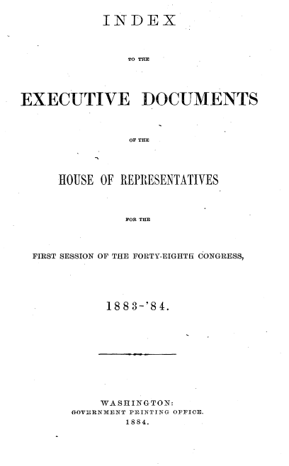 handle is hein.usccsset/usconset25418 and id is 1 raw text is: 

            INDEX



                TO TD M





EXECUTIVE DOCUMENTS



                OF THE


    HOUSE OF REPRESENTATIVES



             FOR THE




FIRST SESSION OF THE FORTY-EIGHTH CONGRESS,


18 8 3-'8 4.


    WASHINGTON:
GOVERNMENT PRINTING OFFICE.
        1884.


