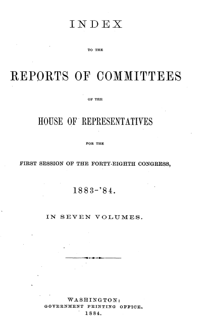 handle is hein.usccsset/usconset25464 and id is 1 raw text is: 


            INDEX



               TO THE




REPORTS OF COMMITTEES


               OF THE



      HOUSE OF REPRESENTATIVES


               FOR THE


  FIRST SESSION OF THE FORTY-EIGHTH CONGRESS,


      1883-'84.



IN SEVEN  VOLUMES.













     WASHINGTON:
GOVERNMENT PRINTING OPPICE.
        1884.


