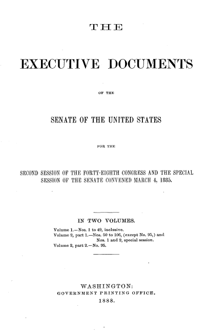 handle is hein.usccsset/usconset25471 and id is 1 raw text is: 



                   TEE






EXECUTIVE DOCUMENTS



                     OF THE




        SENATE  OF  THE UNITED  STATES



                     FOR THE


SECOND SESSION OF THE FORTY-EIGHTH CONGRESS AND THE SPECIAL
      SESSION OF THE SENATE CONVENED MARCH 4, 1885.






                IN TWO VOLUMES.
         Volume 1.-Nos. I to 49, inclusive.
         Volume 2, part 1.-Nos. 50 to 106, (except No. 95,) and
                     Nos. 1 and 2, special session.
         Volume 2, part 2.-No. 95.






                WASHINGTON:
          GOVERNMENT  PRINTING OFFICE.
                      1888.


