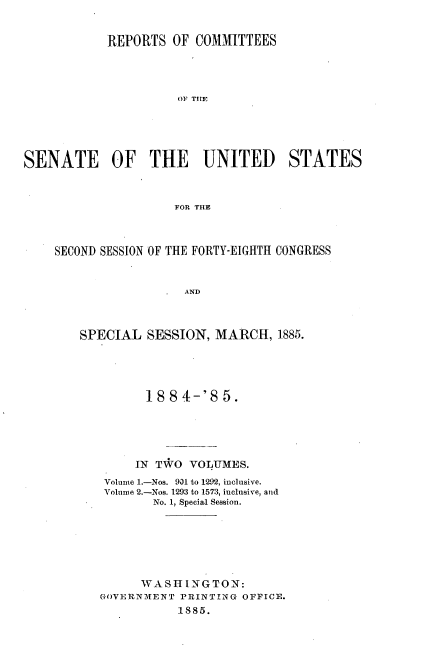 handle is hein.usccsset/usconset25477 and id is 1 raw text is: 


            REPORTS  OF COMMITTEES




                      OF THE





SENATE OF THE UNITED STATES



                     FOR THE



    SECOND SESSION OF THE FORTY-EIGHTH CONGRESS


                       AND



        SPECIAL  SESSION,  MARCH,   1885.


      18  8 4-'S 5.





      IN TWO VOLUMES.
 Volume 1.-Nos. 931 to 1292, inclusive.
 Volume 2.-Nos. 1293 to 1573, inclusive, and
        No. 1, Special Session.







      WASHINGTON:
GOVERNMENT PRINTING OFFICE.
           1885.


