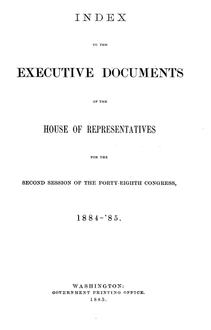 handle is hein.usccsset/usconset25487 and id is 1 raw text is: 

            INDEX



                EO HO




EXECUTIVE ]DOCUMENTS



                OF THE


    HOUSE OF REPRESENTATIVES



              FOR THE



SECOND SESSION OF THE FORTY-EIGHTH CONGRESS,


     18 8 4-'S 5.











     WASHINGTON:
GOVERNMENT PRINTING OFFICE.
        1885.


