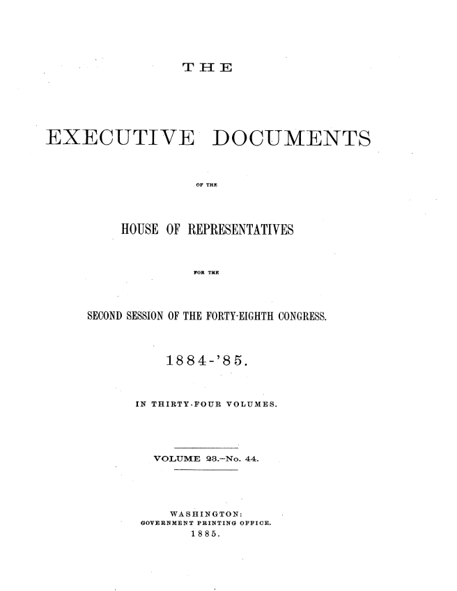 handle is hein.usccsset/usconset25496 and id is 1 raw text is: 





                  T II E







EXECUTIVE DOCUMENTS



                    OF THE




          HOUSE OF REPRESENTATIVES



                    FOR THE


SECOND SESSION OF THE FORTY-EIGHTH CONGRESS.


1884


-'8 5.


IN THIRTY-FOUR VOLUMES.





  VOLUME 98.-No. 44.





     WASHINGTON:
 GOVERNMENT PRINTING OFFICE.
       1885.


