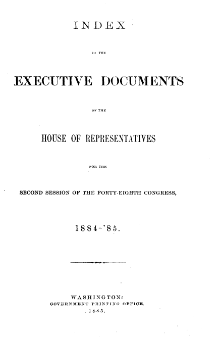 handle is hein.usccsset/usconset25502 and id is 1 raw text is: 



            INDEX









EXECUTIVE DOCUMENTS



                OF T E




      HOUSE OF REPRESENTATIVES



               FORl TnE


SECOND SESSION OF THE FORTY-EIGHTH CONGRESS,





           18 8 4-'8 5.


    WASINGTON,
GOVERNMJENT PRINTING OPFICE.
       I 1885.


