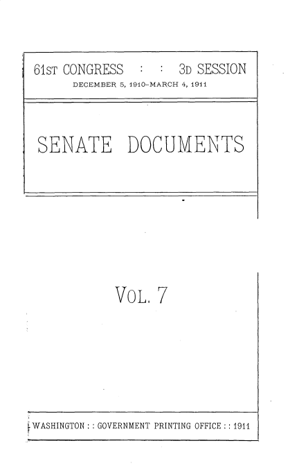 handle is hein.usccsset/usconset25651 and id is 1 raw text is: 


61ST CONGRESS   :  :  3D SESSION
      DECEMBER 5, 1910-MARCH 4, 1941



 SENATE DOCUMENTS








            VOL.  7


WASHINGTON: : GOVERNMENT PRINTING OFFICE:: 1911


