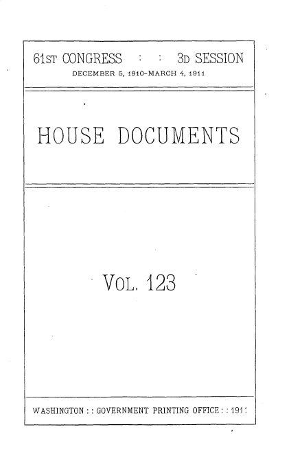 handle is hein.usccsset/usconset25724 and id is 1 raw text is: 


61ST CONGRESS  :  :  3D SESSION
      DECEMBER 5, 1910-MARCH 4, 1911


HOUSE DOCUMENTS


VOL,  123


WASHINGTON : : GOVERNMENT PRINTING OFFICE: :191


