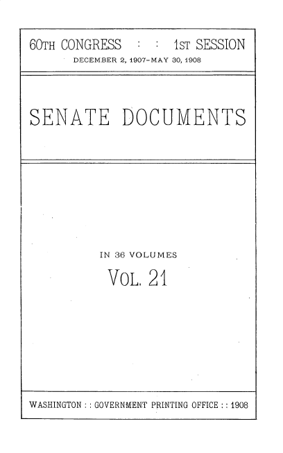 handle is hein.usccsset/usconset25755 and id is 1 raw text is: 

60TH CONGRESS   : :  1ST SESSION
      DECEMBER 2, 1907-MAY 30, 1908


SENATE DOCUMENTS


IN 36 VOLUMES

VOL.   21


WASHINGTON: : GOVERNMENT PRINTING OFFICE :: 1908


