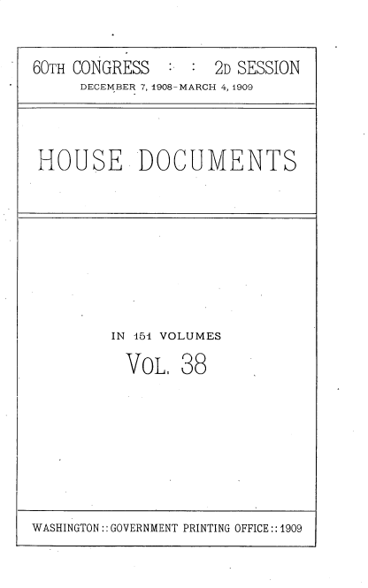 handle is hein.usccsset/usconset25813 and id is 1 raw text is: 

60TH CONGRESS        2D SESSION
     DECEMBER 7, 1908-MARCH 4, 1909


HOUSE DOCUMENTS


IN 151 VOLUMES


VOL.


38


WASHINGTON:: GOVERNMENT PRINTING OFFICE:: 1909


