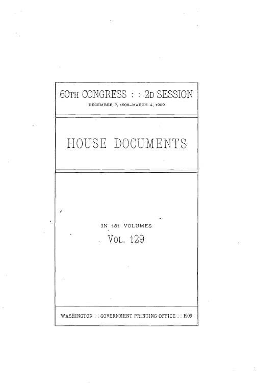 handle is hein.usccsset/usconset25829 and id is 1 raw text is: 









60TH CONGRESS : :   2D SESSION
       DECEMBER 7, 1908-MARCH 4, 1909


HOUSE DOCUMENTS


IN 151 VOLUMES

  VOL. 129


WASHINGTON : : GOVERNMENT PRINTING OFFICE : :1909


