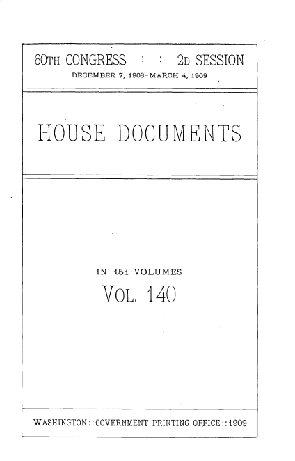 handle is hein.usccsset/usconset25838 and id is 1 raw text is: 



60TH CONGRESS        2D SESSION
     DECEMBER 7, 1908-MARCH 4, 1909


HOUSE DOCUMENTS


IN 451 VOLUMES

VOL.   140


WASHINGTON:: GOVERNMENT PRINTING OFFICE::1909


