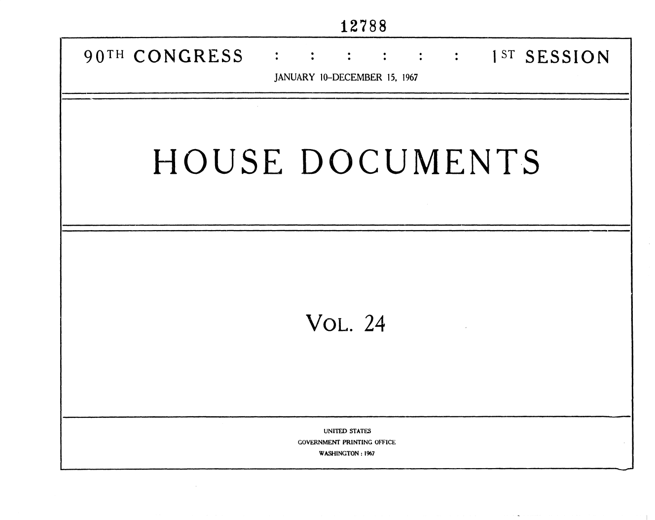 handle is hein.usccsset/usconset25907 and id is 1 raw text is: 

                             12788


90TH  CONGRESS                                 T1T SESSION
                     JANUARY 10-DECEMBER 15, 1967








        HOUSE DOCUMENTS













                         VOL.  24


   UNITED STATES
GOVERNMENT PRINTING OFFICE
  WASHINGTON: 1967


I


