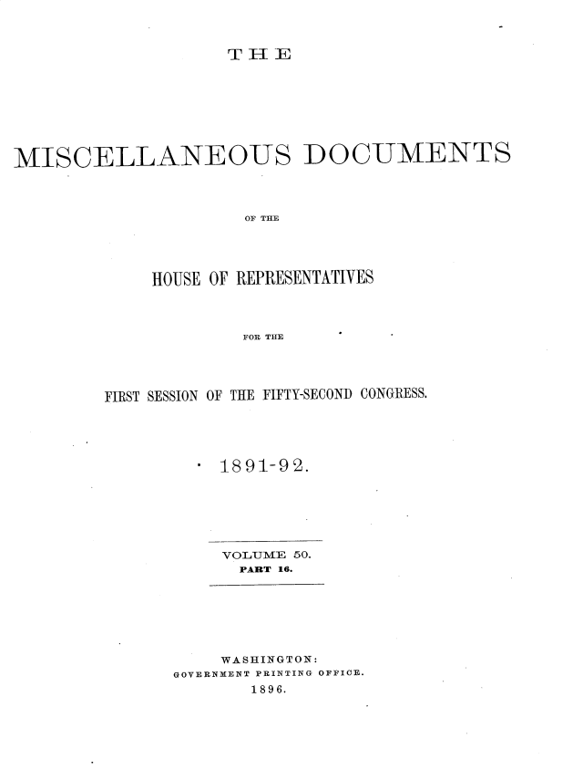 handle is hein.usccsset/usconset25915 and id is 1 raw text is: 



THE


MISCELLANEOUS DOCUMENTS



                      OF THE





             HOUSE OF REPRESENTATIVES




                     FOR THE


FIRST SESSION OF THE FIFTY-SECOND CONGRESS.





         a 1891-92.


VOLUME 50.
  PART 16.


    WASHINGTON:
GOVERNMENT PRINTING OFFICE.
       1896.


