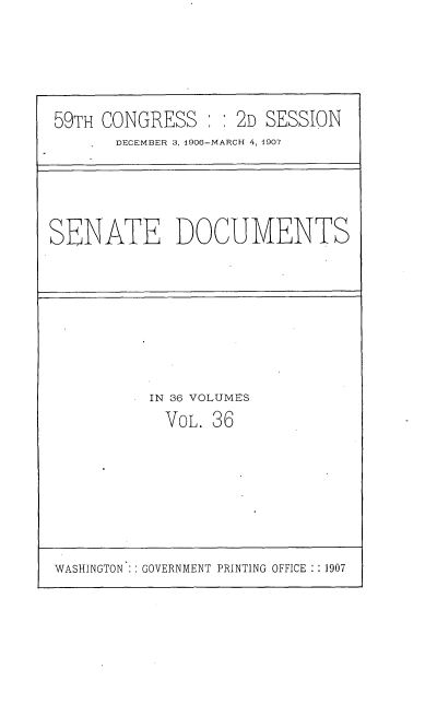 handle is hein.usccsset/usconset29678 and id is 1 raw text is: 





59TH CONGRESS   : : 2D SESSION
       DECEMBER 3, 1906-MARCH 4, 1907


SENATE DOCUMENTS


IN 36 VOLUMES
  VOL. 36


WASHINGTON   GOVERNMENT PRINTING OFFICE :: 1907


