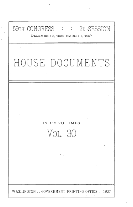 handle is hein.usccsset/usconset29680 and id is 1 raw text is: 



59TH CONGRESS   :  : 2D -SESSION
      DECEMBER 3, 1906-MARCH 4, 1907


HOUSE DOCUMENTS


IN 142 VOLUMES

VoL, 30


WASHINGTON: : GOVERNMENT PRINTING OFFICE : 1907


