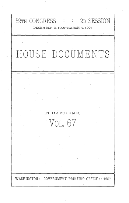 handle is hein.usccsset/usconset29709 and id is 1 raw text is: 

59TH CONGRESS        2D SESSION
      DECEMBER 3, 1906-MARCH 4, 1907


HOUSE DOCUMENTS


IN 112 VOLUMES


VOL,


67


WASHINGTON   GOVERNMENT PRINTING OFFICE : 1907



