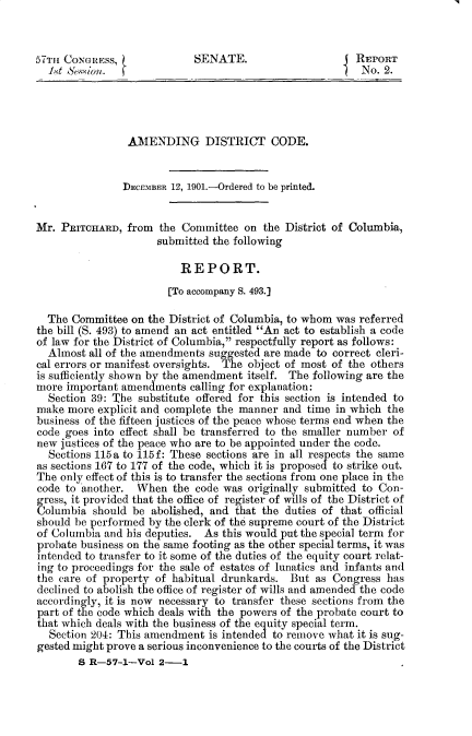 handle is hein.usccsset/usconset29973 and id is 1 raw text is: 


57TH CONGRESS,              SENATE.                     REPORT
  1. 't &5[on. ~No. 2.




                AMENDING DISTRICT CODE.


                DEcEMBER 12, 1901.-Ordered to be printed.


Mr. PRITCHARD, from the Committee on the District of Columbia,
                     submitted the following

                          REPORT.
                       [To accompany S. 493.]

  The Committee on the District of Columbia, to whom was referred
the bill (S. 493) to amend an act entitled An act to establish a code
of law for the District of Columbia, respectfully report as follows:
  Almost all of the amendments suggested are made to correct cleri-
cal errors or manifest oversights. The object of most of the others
is sufficiently shown by the amendment itself. The following are the
more important amendments calling for explanation:
  Section 39: The substitute offered for this section is intended to
make more explicit and complete the manner and time in which the
business of the fifteen justices of the peace whose terms end when the
code goes into effect shall be transferred to the smaller number of
new justices of the peace who are to be appointed under the code.
  Sections 115a to 115f: These sections are in all respects the same
as sections 167 to 177 of the code, which it is proposed to strike out.
The only effect of this is to transfer the sections from one place in the
code to another. When the code was originally submitted to Con-
g ress, it provided that the office of register of wills of the District of
Columbia should be abolished, and that the duties of that official
should be performed by the clerk of the supreme court of the District
of Columbia and his deputies. As this would put the special term for
probate business on the same footing as the other special terms, it was
intended to transfer to it some of the duties of the equity court relat-
ing to proceedings for the sale of estates of lunatics and infants and
the care of property of habitual drunkards. But as Congress has
declined to abolish the office of register of wills and amended the code
accordingly, it is now necessary to transfer these sections from the
part of the code which deals with the powers of the probate court to
that which deals with the business of the equity special term.
  Section 204: This amendment is intended to remove what it is sug-
gested might prove a serious inconvenience to the courts of the District
        S R-5 7-1-Vol 2-1


