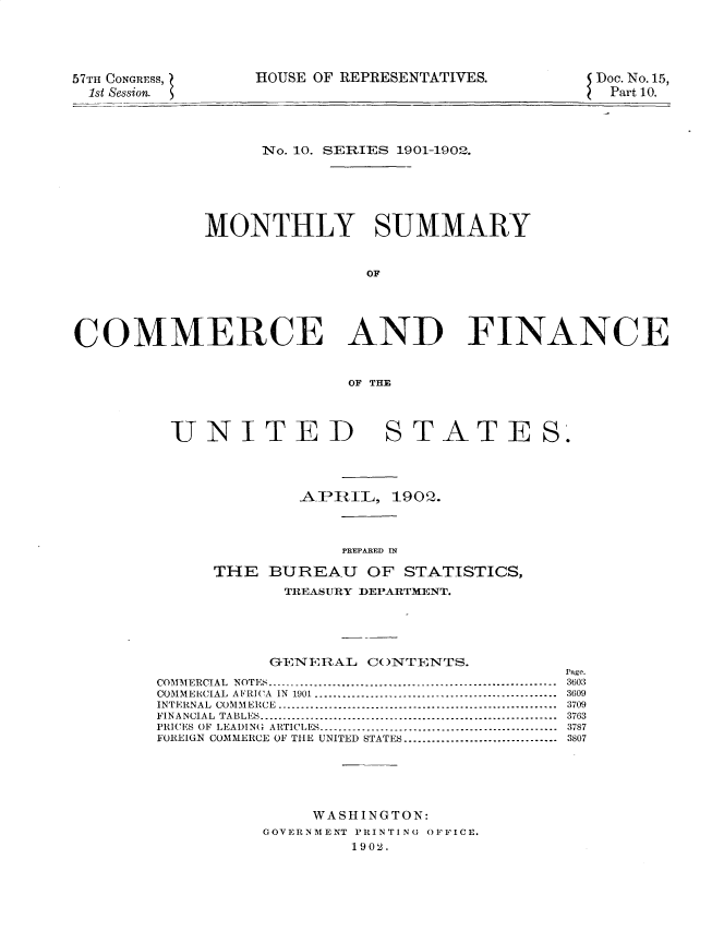handle is hein.usccsset/usconset30014 and id is 1 raw text is: 





57TH CONGRESS,
  1st Session.


HOUSE OF REPRESENTATIVES.


Doc. No. 15,
Part 10.


                  No. 10. SERIES 1901-1902.







             MONTHLY SUMMARY



                            OF





COMMERCE AND FINANCE



                          OF THE


UNITED


STATE


S'.


        _ALP- iRIL, 1902.




            PREPARED IN

THE BUREAU OF STATISTICS,
       TREA~SURY DEPARTMENT.


           GENERAL CONTENTS.

COM  M ERCIA   L  N OT ES  --------------------------------------------------------------
COMMERCIAL AFRICA IN 1901 ....................................................
INTERNAL COMMERCE           ...........................................................
FIN A NCIA  L  TABLES   ----------------------------------------------------------------
PRICES OF LEADIN(G ARTICLES ..................................................
FOREIGN COMMERCE OF THE UNITED STATES ................................






               WASHINGTON:
          GOVERNMENT PRINTING OFFICE.
                   1902.


Page.
3603
3609
3709
3763
3787
3807


