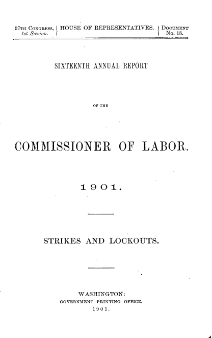 handle is hein.usccsset/usconset30017 and id is 1 raw text is: 

57TH CONGRESS, HOUSE OF REPRESENTATIVES. DOCUMENT
lst Segiwl.                    I No. 18.


         SIXTEENTH ANNUAL REPORT




                 OF THE




COMMISSIONER OF LABOR.


1901.


STRIKES


AND LOCKOUTS.


    WASHINGTON:
GOVERNMENT PRINTING OFFICE.
       1901.


