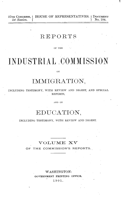 handle is hein.usccsset/usconset30034 and id is 1 raw text is: 



57TH CONGRESS, HOUSE OF, REPRESENTATIVES. DOCUMENT
1st Session.                      No. 184.




             REPORTS


                  OF THE




INDUSTRIAL COMMISSION

                   ON


         IMMIGRATION,

INCLUDING TESTIMONY, WITH REVIEW AND DIGEST, AND SPECIAL
                 REPORTS,

                 AND ON



           EDUCATION,

    INCLUDING TESTIMONY, WITH REVIEW AND DIGEST.


     VOLIVIE XV
OF THE COMMISSION'S REPORTS.






        WASHINGTON:
   GOVERNMENT PRINTING OFFICE.
           1901.


